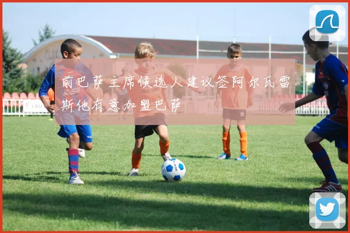前巴萨主席候选人建议签阿尔瓦雷斯他有意加盟巴萨