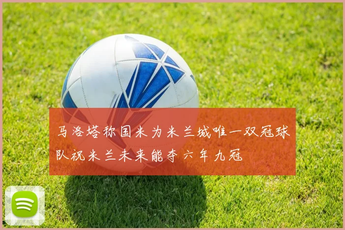 马洛塔称国米为米兰城唯一双冠球队祝米兰未来能夺六年九冠