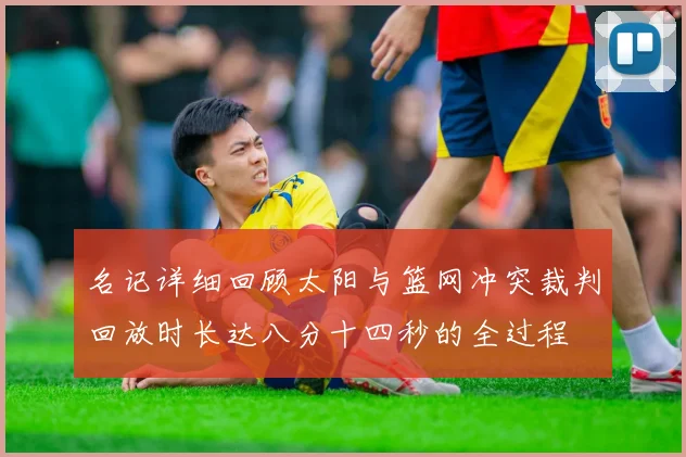 名记详细回顾太阳与篮网冲突裁判回放时长达八分十四秒的全过程