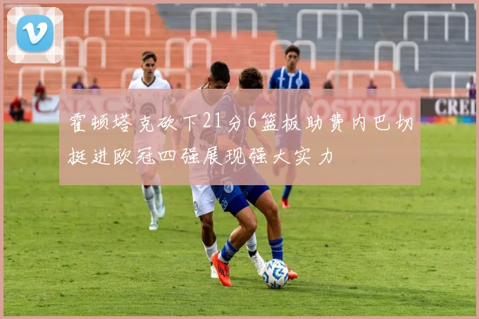 霍顿塔克砍下21分6篮板助费内巴切挺进欧冠四强展现强大实力
