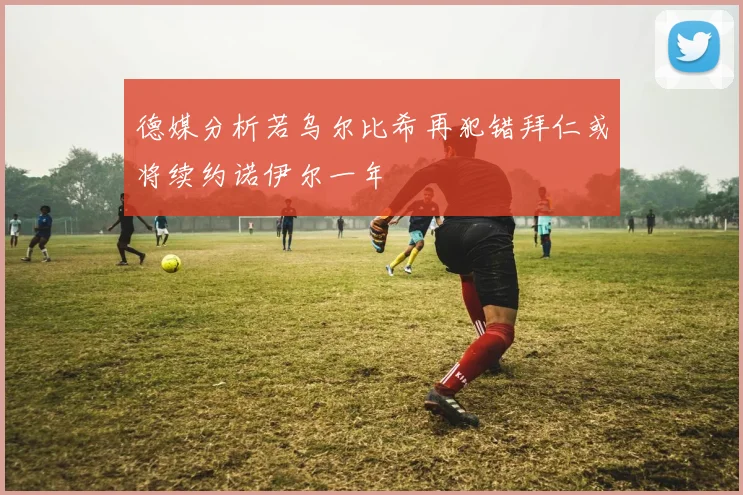 德媒分析若乌尔比希再犯错拜仁或将续约诺伊尔一年