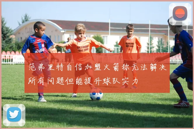 范弗里特自信加盟火箭称无法解决所有问题但能提升球队实力