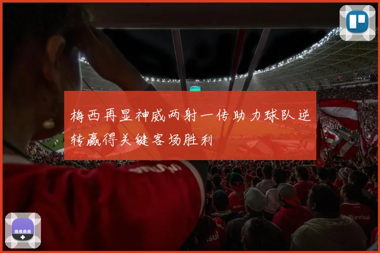 梅西再显神威两射一传助力球队逆转赢得关键客场胜利