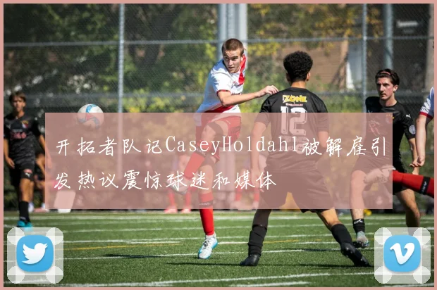 开拓者队记CaseyHoldahl被解雇引发热议震惊球迷和媒体