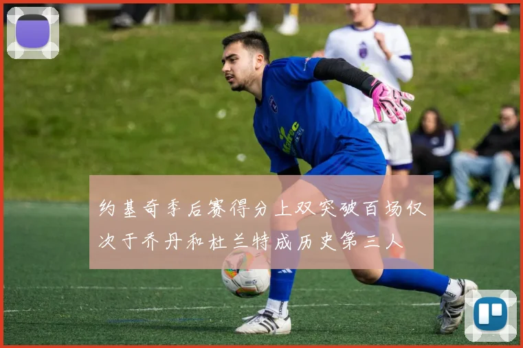 约基奇季后赛得分上双突破百场仅次于乔丹和杜兰特成历史第三人