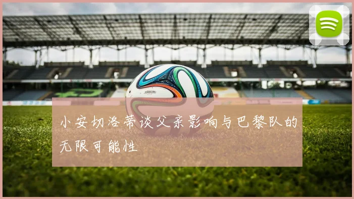 小安切洛蒂谈父亲影响与巴黎队的无限可能性