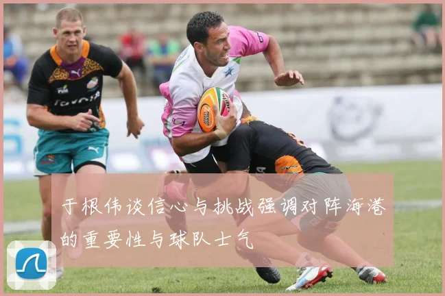于根伟谈信心与挑战强调对阵海港的重要性与球队士气
